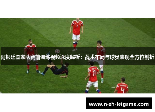 阿根廷国家队赛前训练视频深度解析：战术布局与球员表现全方位剖析