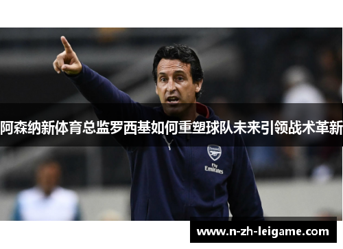 阿森纳新体育总监罗西基如何重塑球队未来引领战术革新